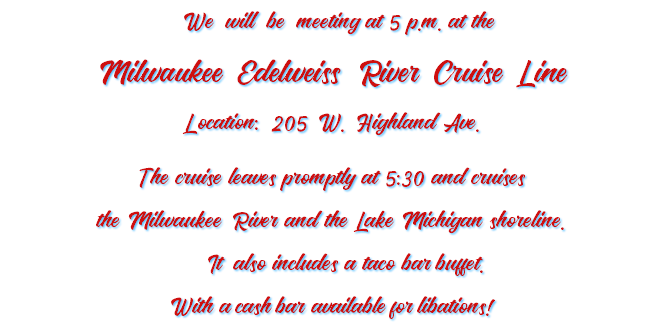 &nbsp;We will be meeting at 5 p.m. at the Milwaukee Edelweiss River Cruise Line Location: 205 W. Highland Ave. The cruise leaves promptly at 5:30 and cruises the Milwaukee River and the Lake Michigan shoreline. It also includes a taco bar buffet. With a cash bar available for libations!