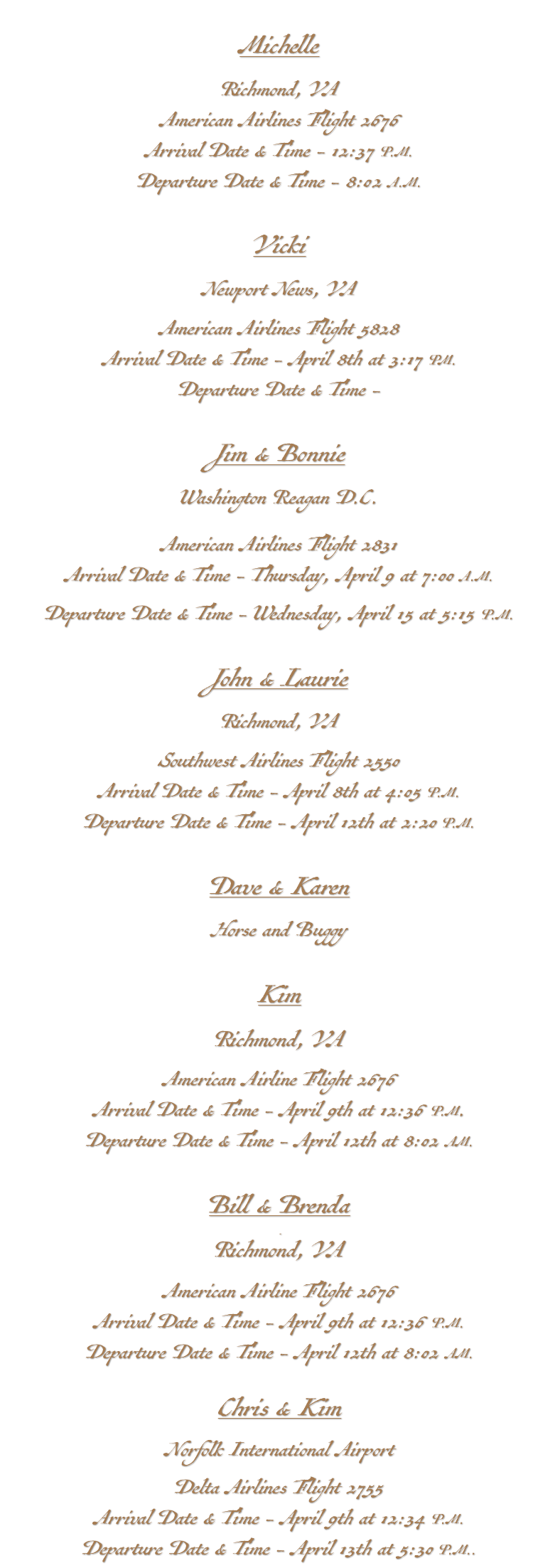 &nbsp;Michelle Richmond, VA American Airlines Flight 2676 Arrival Date & Time - 12:37 P.M. Departure Date & Time - 8:02 A.M. Vicki Newport News, VA American Airlines Flight 5828 Arrival Date & Time - April 8th at 3:17 PM. Departure Date & Time - Jim & Bonnie Washington Reagan D.C. American Airlines Flight 2831 Arrival Date & Time - Thursday, April 9 at 7:00 A.M. Departure Date & Time - Wednesday, April 15 at 5:15 P.M. John & Laurie Richmond, VA Southwest Airlines Flight 2550 Arrival Date & Time - April 8th at 4:05 P.M. Departure Date & Time - April 12th at 2:20 P.M. Dave & Karen Horse and Buggy Kim Richmond, VA American Airline Flight 2676 Arrival Date & Time - April 9th at 12:36 P.M. Departure Date & Time - April 12th at 8:02 AM. Bill & Brenda Richmond, VA American Airline Flight 2676 Arrival Date & Time - April 9th at 12:36 P.M. Departure Date & Time - April 12th at 8:02 AM. Chris & Kim Norfolk International Airport Delta Airlines Flight 2755 Arrival Date & Time - April 9th at 12:34 P.M. Departure Date & Time - April 13th at 5:30 P.M..