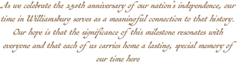 As we celebrate the 250th anniversary of our nation’s independence, our time in Williamsburg serves as a meaningful connection to that history. Our hope is that the significance of this milestone resonates with everyone and that each of us carries home a lasting, special memory of our time here 