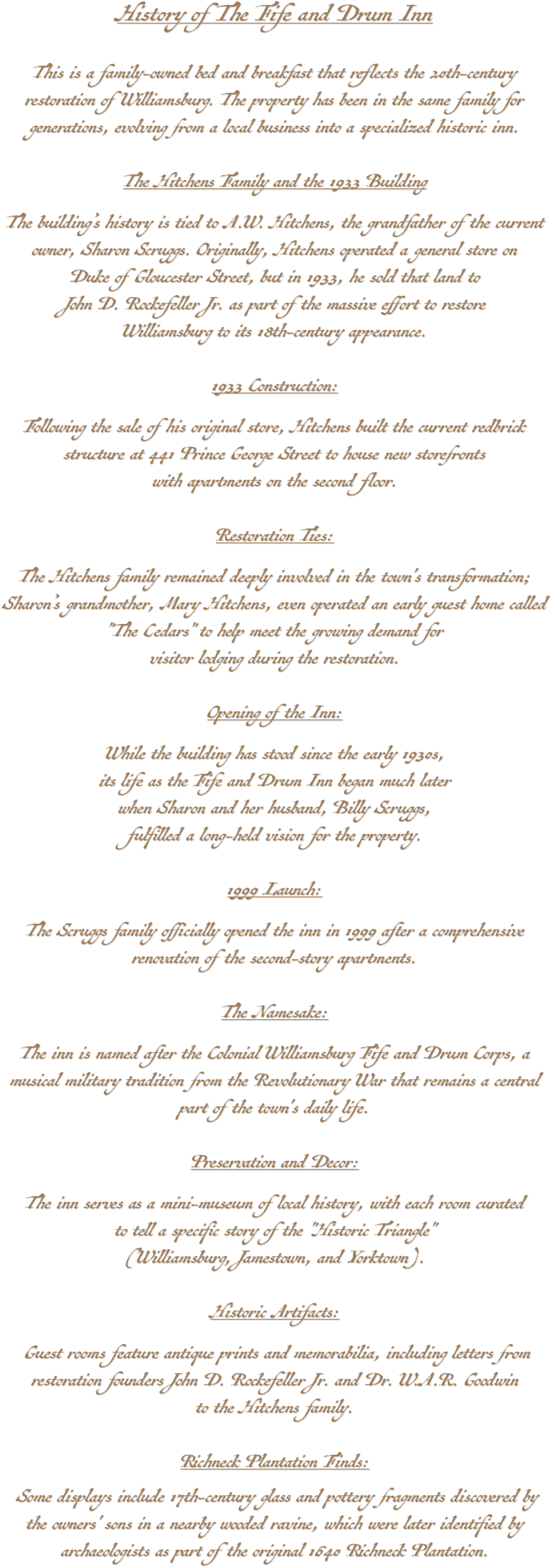 History of The Fife and Drum Inn This is a family-owned bed and breakfast that reflects the 20th-century restoration of Williamsburg. The property has been in the same family for generations, evolving from a local business into a specialized historic inn. The Hitchens Family and the 1933 Building The building’s history is tied to A.W. Hitchens, the grandfather of the current owner, Sharon Scruggs. Originally, Hitchens operated a general store on Duke of Gloucester Street, but in 1933, he sold that land to John D. Rockefeller Jr. as part of the massive effort to restore Williamsburg to its 18th-century appearance. 1933 Construction: Following the sale of his original store, Hitchens built the current redbrick structure at 441 Prince George Street to house new storefronts with apartments on the second floor. Restoration Ties: The Hitchens family remained deeply involved in the town's transformation; Sharon’s grandmother, Mary Hitchens, even operated an early guest home called "The Cedars" to help meet the growing demand for visitor lodging during the restoration. Opening of the Inn: While the building has stood since the early 1930s, its life as the Fife and Drum Inn began much later when Sharon and her husband, Billy Scruggs, fulfilled a long-held vision for the property. 1999 Launch: The Scruggs family officially opened the inn in 1999 after a comprehensive renovation of the second-story apartments. The Namesake: The inn is named after the Colonial Williamsburg Fife and Drum Corps, a musical military tradition from the Revolutionary War that remains a central part of the town's daily life. Preservation and Decor: The inn serves as a mini-museum of local history, with each room curated to tell a specific story of the "Historic Triangle" (Williamsburg, Jamestown, and Yorktown). Historic Artifacts: Guest rooms feature antique prints and memorabilia, including letters from restoration founders John D. Rockefeller Jr. and Dr. W.A.R. Goodwin to the Hitchens family. Richneck Plantation Finds: Some displays include 17th-century glass and pottery fragments discovered by the owners' sons in a nearby wooded ravine, which were later identified by archaeologists as part of the original 1640 Richneck Plantation.
