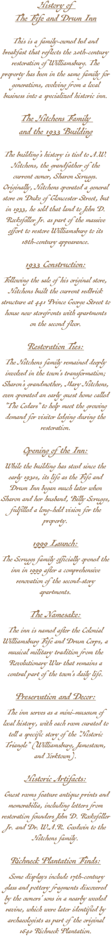 History of The Fife and Drum Inn This is a family-owned bed and breakfast that reflects the 20th-century restoration of Williamsburg. The property has been in the same family for generations, evolving from a local business into a specialized historic inn. The Hitchens Family and the 1933 Building The building’s history is tied to A.W. Hitchens, the grandfather of the current owner, Sharon Scruggs. Originally, Hitchens operated a general store on Duke of Gloucester Street, but in 1933, he sold that land to John D. Rockefeller Jr. as part of the massive effort to restore Williamsburg to its 18th-century appearance. 1933 Construction: Following the sale of his original store, Hitchens built the current redbrick structure at 441 Prince George Street to house new storefronts with apartments on the second floor. Restoration Ties: The Hitchens family remained deeply involved in the town's transformation; Sharon’s grandmother, Mary Hitchens, even operated an early guest home called "The Cedars" to help meet the growing demand for visitor lodging during the restoration. Opening of the Inn: While the building has stood since the early 1930s, its life as the Fife and Drum Inn began much later when Sharon and her husband, Billy Scruggs, fulfilled a long-held vision for the property. 1999 Launch: The Scruggs family officially opened the inn in 1999 after a comprehensive renovation of the second-story apartments. The Namesake: The inn is named after the Colonial Williamsburg Fife and Drum Corps, a musical military tradition from the Revolutionary War that remains a central part of the town's daily life. Preservation and Decor: The inn serves as a mini-museum of local history, with each room curated to tell a specific story of the "Historic Triangle" (Williamsburg, Jamestown, and Yorktown). Historic Artifacts: Guest rooms feature antique prints and memorabilia, including letters from restoration founders John D. Rockefeller Jr. and Dr. W.A.R. Goodwin to the Hitchens family. Richneck Plantation Finds: Some displays include 17th-century glass and pottery fragments discovered by the owners' sons in a nearby wooded ravine, which were later identified by archaeologists as part of the original 1640 Richneck Plantation.