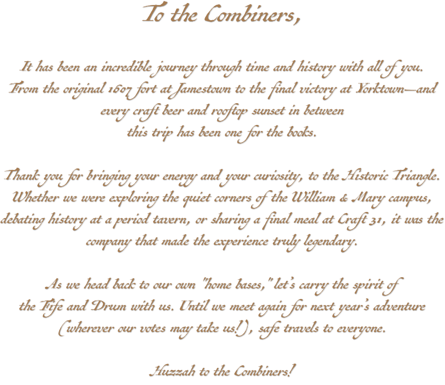 To the Combiners, It has been an incredible journey through time and history with all of you. From the original 1607 fort at Jamestown to the final victory at Yorktown—and every craft beer and rooftop sunset in between this trip has been one for the books. Thank you for bringing your energy and your curiosity, to the Historic Triangle. Whether we were exploring the quiet corners of the William & Mary campus, debating history at a period tavern, or sharing a final meal at Craft 31, it was the company that made the experience truly legendary. As we head back to our own "home bases," let’s carry the spirit of the Fife and Drum with us. Until we meet again for next year’s adventure (wherever our votes may take us!), safe travels to everyone. Huzzah to the Combiners!