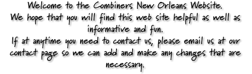 Welcome to the Combiners New Orleans Website. We hope that you will find this web site helpful as well as informative and fun. If at anytime you need to contact us, please email us at our contact page so we can add and make any changes that are necessary.