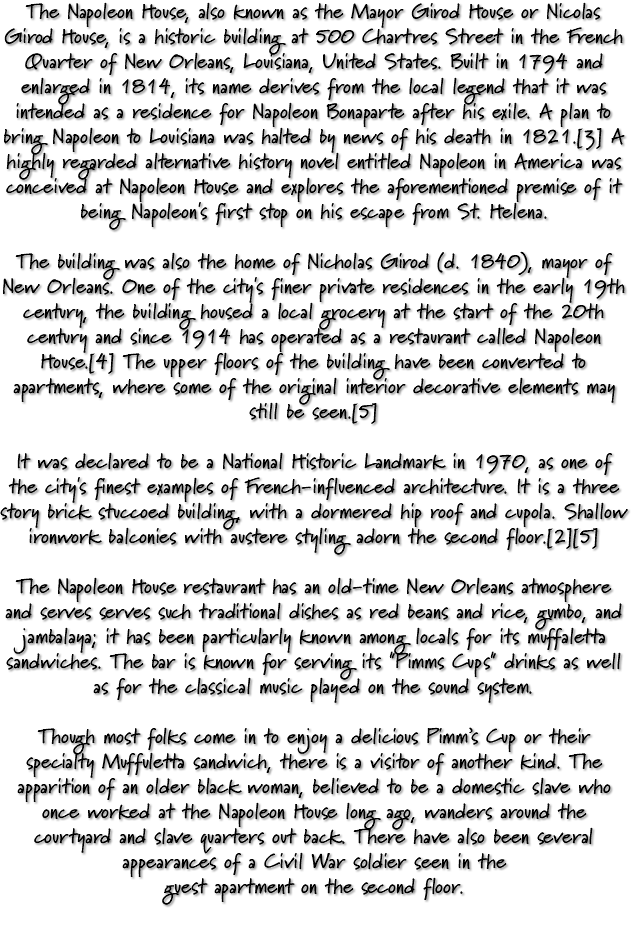 The Napoleon House, also known as the Mayor Girod House or Nicolas Girod House, is a historic building at 500 Chartres Street in the French Quarter of New Orleans, Louisiana, United States. Built in 1794 and enlarged in 1814, its name derives from the local legend that it was intended as a residence for Napoleon Bonaparte after his exile. A plan to bring Napoleon to Louisiana was halted by news of his death in 1821.[3] A highly regarded alternative history novel entitled Napoleon in America was conceived at Napoleon House and explores the aforementioned premise of it being Napoleon's first stop on his escape from St. Helena. The building was also the home of Nicholas Girod (d. 1840), mayor of New Orleans. One of the city's finer private residences in the early 19th century, the building housed a local grocery at the start of the 20th century and since 1914 has operated as a restaurant called Napoleon House.[4] The upper floors of the building have been converted to apartments, where some of the original interior decorative elements may still be seen.[5] It was declared to be a National Historic Landmark in 1970, as one of the city's finest examples of French-influenced architecture. It is a three story brick stuccoed building, with a dormered hip roof and cupola. Shallow ironwork balconies with austere styling adorn the second floor.[2][5] The Napoleon House restaurant has an old-time New Orleans atmosphere and serves serves such traditional dishes as red beans and rice, gumbo, and jambalaya; it has been particularly known among locals for its muffaletta sandwiches. The bar is known for serving its "Pimms Cups" drinks as well as for the classical music played on the sound system. Though most folks come in to enjoy a delicious Pimm’s Cup or their specialty Muffuletta sandwich, there is a visitor of another kind. The apparition of an older black woman, believed to be a domestic slave who once worked at the Napoleon House long ago, wanders around the courtyard and slave quarters out back. There have also been several appearances of a Civil War soldier seen in the guest apartment on the second floor. 