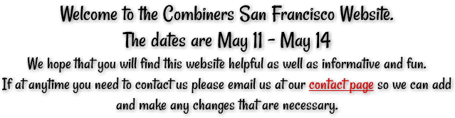 Welcome to the Combiners San Francisco Website. The dates are May 11 - May 14 We hope that you will find this website helpful as well as informative and fun. If at anytime you need to contact us please email us at our contact page so we can add and make any changes that are necessary.