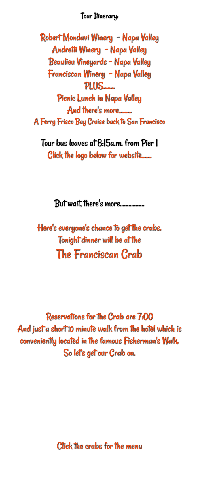 &nbsp;Tour Itinerary: Robert Mondavi Winery – Napa Valley Andretti Winery – Napa Valley Beaulieu Vineyards – Napa Valley Franciscan Winery – Napa Valley PLUS........ Picnic Lunch in Napa Valley And there's more......... A Ferry Frisco Bay Cruise back to San Francisco Tour bus leaves at 8:15a.m. from Pier 1 Click the logo below for website....... But wait, there's more................. Here's everyone's chance to get the crabs. Tonight dinner will be at the The Franciscan Crab Reservations for the Crab are 7:00 And just a short 10 minute walk from the hotel which is conveniently located in the famous Fisherman's Walk. So let's get our Crab on. Click the crabs for the menu 