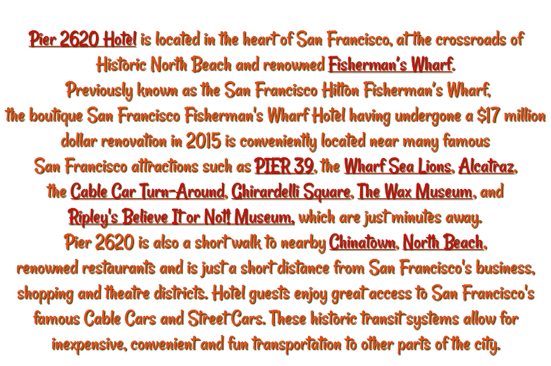 &nbsp;Pier 2620 Hotel is located in the heart of San Francisco, at the crossroads of Historic North Beach and renowned Fisherman’s Wharf. Previously known as the San Francisco Hilton Fisherman’s Wharf, the boutique San Francisco Fisherman's Wharf Hotel having undergone a $17 million dollar renovation in 2015 is conveniently located near many famous San Francisco attractions such as PIER 39, the Wharf Sea Lions, Alcatraz, the Cable Car Turn-Around, Ghirardelli Square, The Wax Museum, and Ripley's Believe It or Not! Museum, which are just minutes away. Pier 2620 is also a short walk to nearby Chinatown, North Beach, renowned restaurants and is just a short distance from San Francisco's business, shopping and theatre districts. Hotel guests enjoy great access to San Francisco's famous Cable Cars and Street Cars. These historic transit systems allow for inexpensive, convenient and fun transportation to other parts of the city.