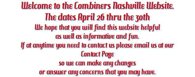 Welcome to the Combiners Nashville Website. The dates April 26 thru the 30th We hope that you will find this website helpful as well as informative and fun. If at anytime you need to contact us please email us at our Contact Page so we can make any changes or answer any concerns that you may have.