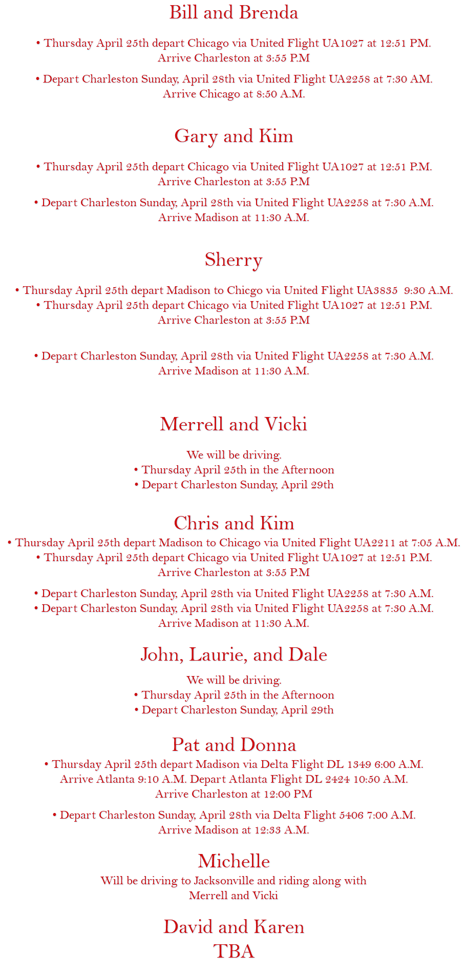 Bill and Brenda • Thursday April 25th depart Chicago via United Flight UA1027 at 12:51 PM. Arrive Charleston at 3:55 P.M • Depart Charleston Sunday, April 28th via United Flight UA2258 at 7:30 AM. Arrive Chicago at 8:50 A.M. Gary and Kim • Thursday April 25th depart Chicago via United Flight UA1027 at 12:51 P.M. Arrive Charleston at 3:55 P.M • Depart Charleston Sunday, April 28th via United Flight UA2258 at 7:30 A.M. Arrive Madison at 11:30 A.M. Sherry • Thursday April 25th depart Madison to Chicgo via United Flight UA3835 9:30 A.M. • Thursday April 25th depart Chicago via United Flight UA1027 at 12:51 P.M. Arrive Charleston at 3:55 P.M • Depart Charleston Sunday, April 28th via United Flight UA2258 at 7:30 A.M. Arrive Madison at 11:30 A.M. Merrell and Vicki We will be driving. • Thursday April 25th in the Afternoon • Depart Charleston Sunday, April 29th Chris and Kim • Thursday April 25th depart Madison to Chicago via United Flight UA2211 at 7:05 A.M. • Thursday April 25th depart Chicago via United Flight UA1027 at 12:51 P.M. Arrive Charleston at 3:55 P.M • Depart Charleston Sunday, April 28th via United Flight UA2258 at 7:30 A.M. • Depart Charleston Sunday, April 28th via United Flight UA2258 at 7:30 A.M. Arrive Madison at 11:30 A.M. John, Laurie, and Dale We will be driving. • Thursday April 25th in the Afternoon • Depart Charleston Sunday, April 29th Pat and Donna • Thursday April 25th depart Madison via Delta Flight DL 1349 6:00 A.M. Arrive Atlanta 9:10 A.M. Depart Atlanta Flight DL 2424 10:50 A.M. Arrive Charleston at 12:00 PM • Depart Charleston Sunday, April 28th via Delta Flight 5406 7:00 A.M. Arrive Madison at 12:33 A.M. Michelle Will be driving to Jacksonville and riding along with Merrell and Vicki David and Karen TBA 