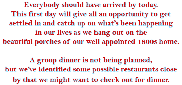 Everybody should have arrived by today. This first day will give all an opportunity to get settled in and catch up on what’s been happening in our lives as we hang out on the beautiful porches of our well appointed 1800s home. A group dinner is not being planned, but we’ve identified some possible restaurants close by that we might want to check out for dinner. 