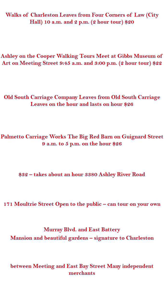 &nbsp;Walks of Charleston Leaves from Four Corners of Law (City Hall) 10 a.m. and 2 p.m. (2 hour tour) $20 Ashley on the Cooper Walking Tours Meet at Gibbs Museum of Art on Meeting Street 9:45 a.m. and 3:00 p.m. (2 hour tour) $22 Old South Carriage Company Leaves from Old South Carriage Leaves on the hour and lasts on hour $26 Palmetto Carriage Works The Big Red Barn on Guignard Street 9 a.m. to 5 p.m. on the hour $26 $32 – takes about an hour 3380 Ashley River Road 171 Moultrie Street Open to the public – can tour on your own Murray Blvd. and East Battery Mansion and beautiful gardens – signature to Charleston between Meeting and East Bay Street Many independent merchants 