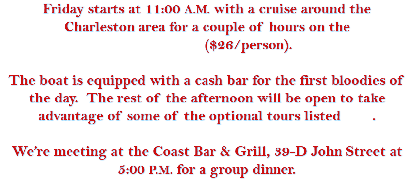 Friday starts at 11:00 A.M. with a cruise around the Charleston area for a couple of hours on the ($26/person). The boat is equipped with a cash bar for the first bloodies of the day. The rest of the afternoon will be open to take advantage of some of the optional tours listed . We’re meeting at the Coast Bar & Grill, 39-D John Street at 5:00 P.M. for a group dinner. 