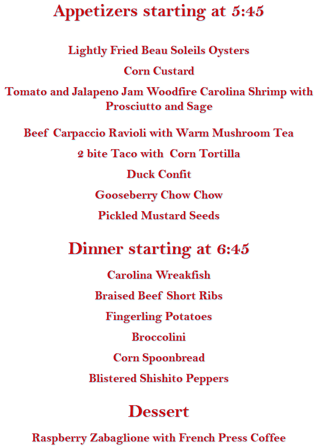 Appetizers starting at 5:45 Lightly Fried Beau Soleils Oysters Corn Custard Tomato and Jalapeno Jam Woodfire Carolina Shrimp with Prosciutto and Sage Beef Carpaccio Ravioli with Warm Mushroom Tea 2 bite Taco with Corn Tortilla Duck Confit Gooseberry Chow Chow Pickled Mustard Seeds Dinner starting at 6:45 Carolina Wreakfish Braised Beef Short Ribs Fingerling Potatoes Broccolini Corn Spoonbread Blistered Shishito Peppers Dessert Raspberry Zabaglione with French Press Coffee 